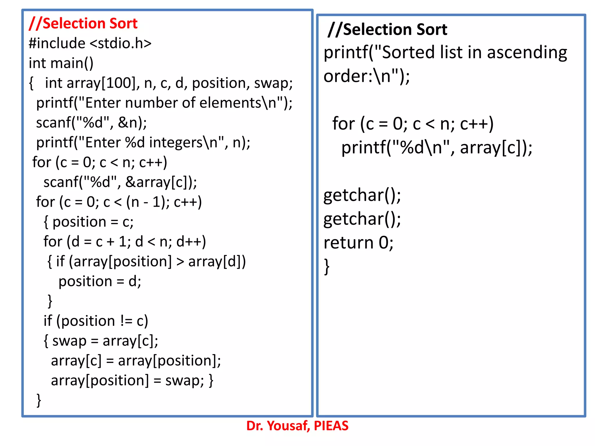 //Selection Sort
#include <stdio.h>
int main()
{ int array[100], n, c, d, position, swap;
printf("Enter number of elementsn");
scanf("%d", &n);
printf("Enter %d integersn", n);
for (c = 0; c < n; c++)
scanf("%d", &array[c]);
for (c = 0; c < (n - 1); c++)
{ position = c;
for (d = c + 1; d < n; d++)
{ if (array[position] > array[d])
position = d;
}
if (position != c)
{ swap = array[c];
array[c] = array[position];
array[position] = swap; }
}
//Selection Sort
printf("Sorted list in ascending
order:n");
for (c = 0; c < n; c++)
printf("%dn", array[c]);
getchar();
getchar();
return 0;
}
Dr. Yousaf, PIEAS
 
