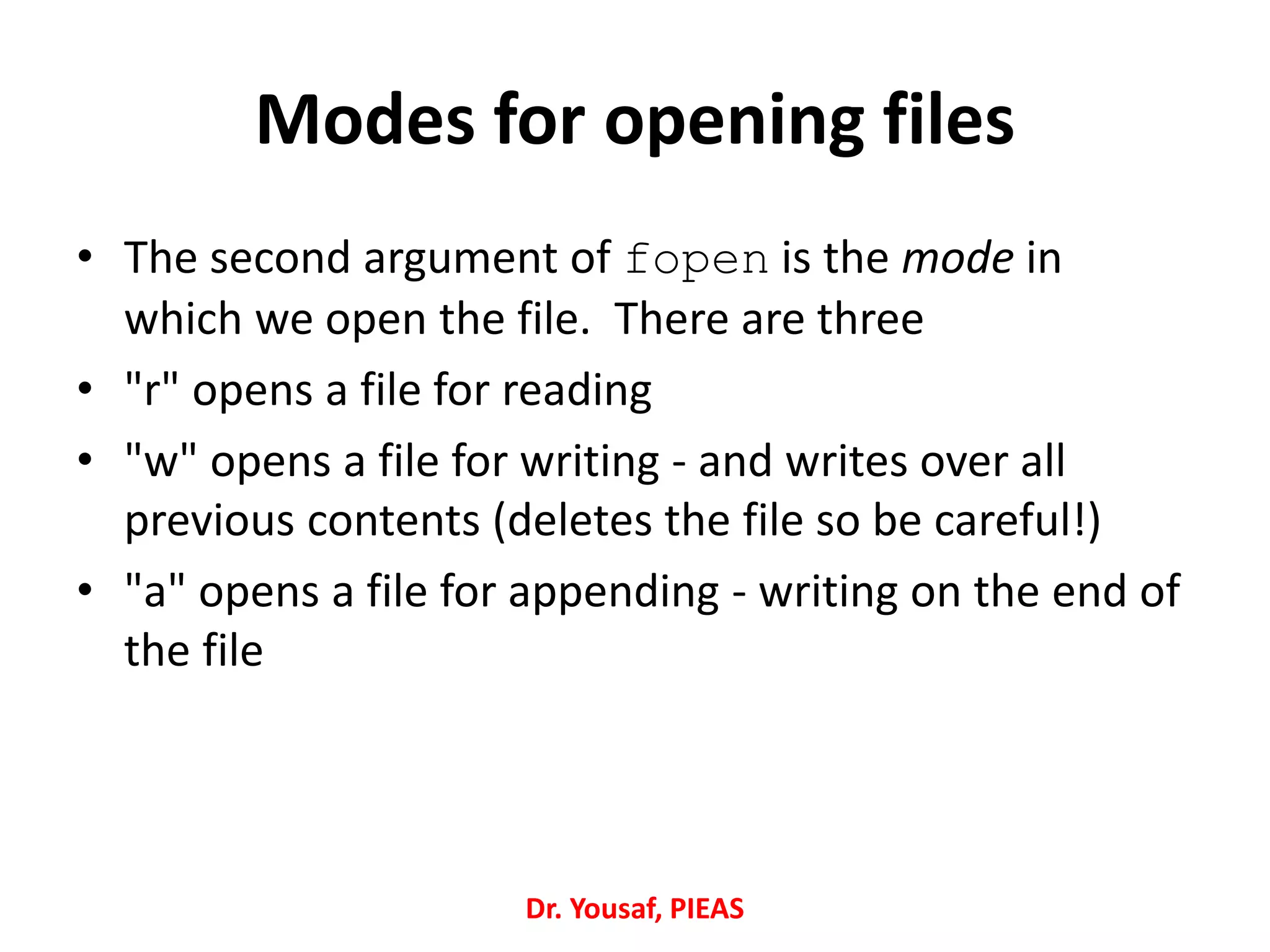 Modes for opening files
• The second argument of fopen is the mode in
which we open the file. There are three
• "r" opens a file for reading
• "w" opens a file for writing - and writes over all
previous contents (deletes the file so be careful!)
• "a" opens a file for appending - writing on the end of
the file
Dr. Yousaf, PIEAS
 