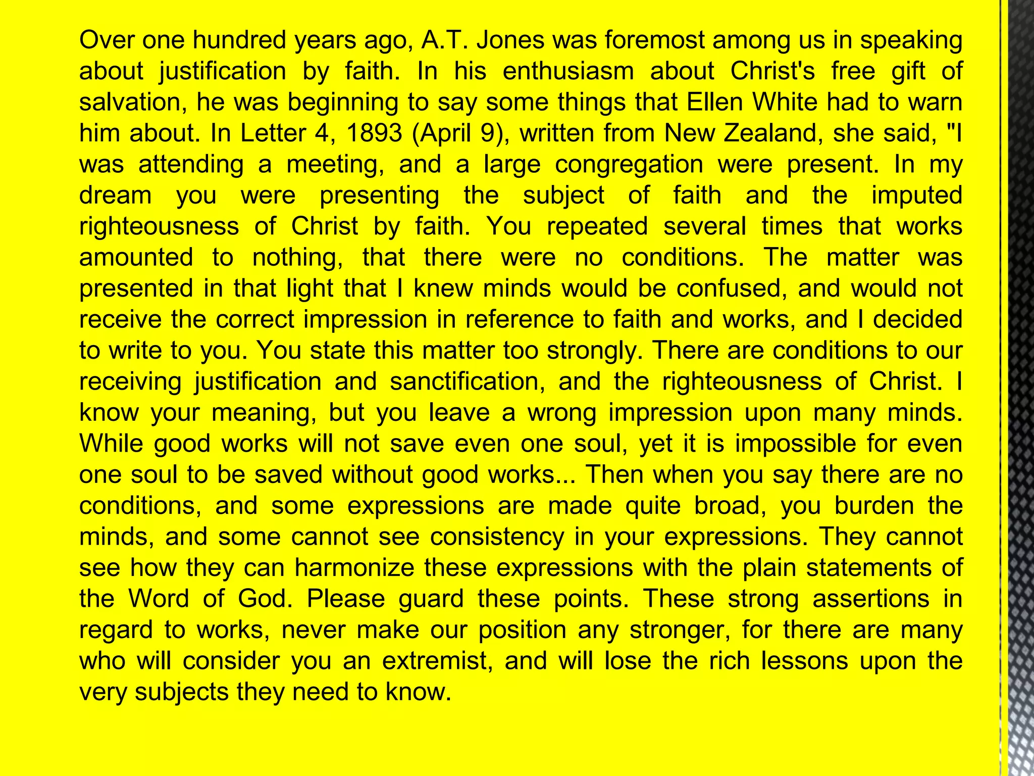 Over one hundred years ago, A.T. Jones was foremost among us in speaking
about justification by faith. In his enthusiasm about Christ's free gift of
salvation, he was beginning to say some things that Ellen White had to warn
him about. In Letter 4, 1893 (April 9), written from New Zealand, she said, "I
was attending a meeting, and a large congregation were present. In my
dream you were presenting the subject of faith and the imputed
righteousness of Christ by faith. You repeated several times that works
amounted to nothing, that there were no conditions. The matter was
presented in that light that I knew minds would be confused, and would not
receive the correct impression in reference to faith and works, and I decided
to write to you. You state this matter too strongly. There are conditions to our
receiving justification and sanctification, and the righteousness of Christ. I
know your meaning, but you leave a wrong impression upon many minds.
While good works will not save even one soul, yet it is impossible for even
one soul to be saved without good works... Then when you say there are no
conditions, and some expressions are made quite broad, you burden the
minds, and some cannot see consistency in your expressions. They cannot
see how they can harmonize these expressions with the plain statements of
the Word of God. Please guard these points. These strong assertions in
regard to works, never make our position any stronger, for there are many
who will consider you an extremist, and will lose the rich lessons upon the
very subjects they need to know.
 