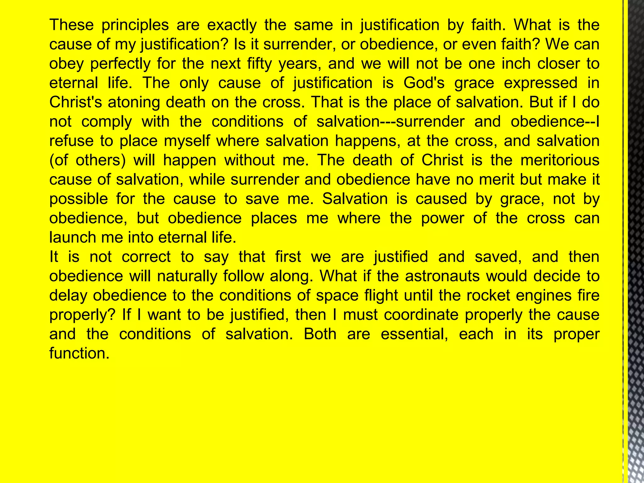 These principles are exactly the same in justification by faith. What is the
cause of my justification? Is it surrender, or obedience, or even faith? We can
obey perfectly for the next fifty years, and we will not be one inch closer to
eternal life. The only cause of justification is God's grace expressed in
Christ's atoning death on the cross. That is the place of salvation. But if I do
not comply with the conditions of salvation---surrender and obedience--I
refuse to place myself where salvation happens, at the cross, and salvation
(of others) will happen without me. The death of Christ is the meritorious
cause of salvation, while surrender and obedience have no merit but make it
possible for the cause to save me. Salvation is caused by grace, not by
obedience, but obedience places me where the power of the cross can
launch me into eternal life.
It is not correct to say that first we are justified and saved, and then
obedience will naturally follow along. What if the astronauts would decide to
delay obedience to the conditions of space flight until the rocket engines fire
properly? If I want to be justified, then I must coordinate properly the cause
and the conditions of salvation. Both are essential, each in its proper
function.
 
