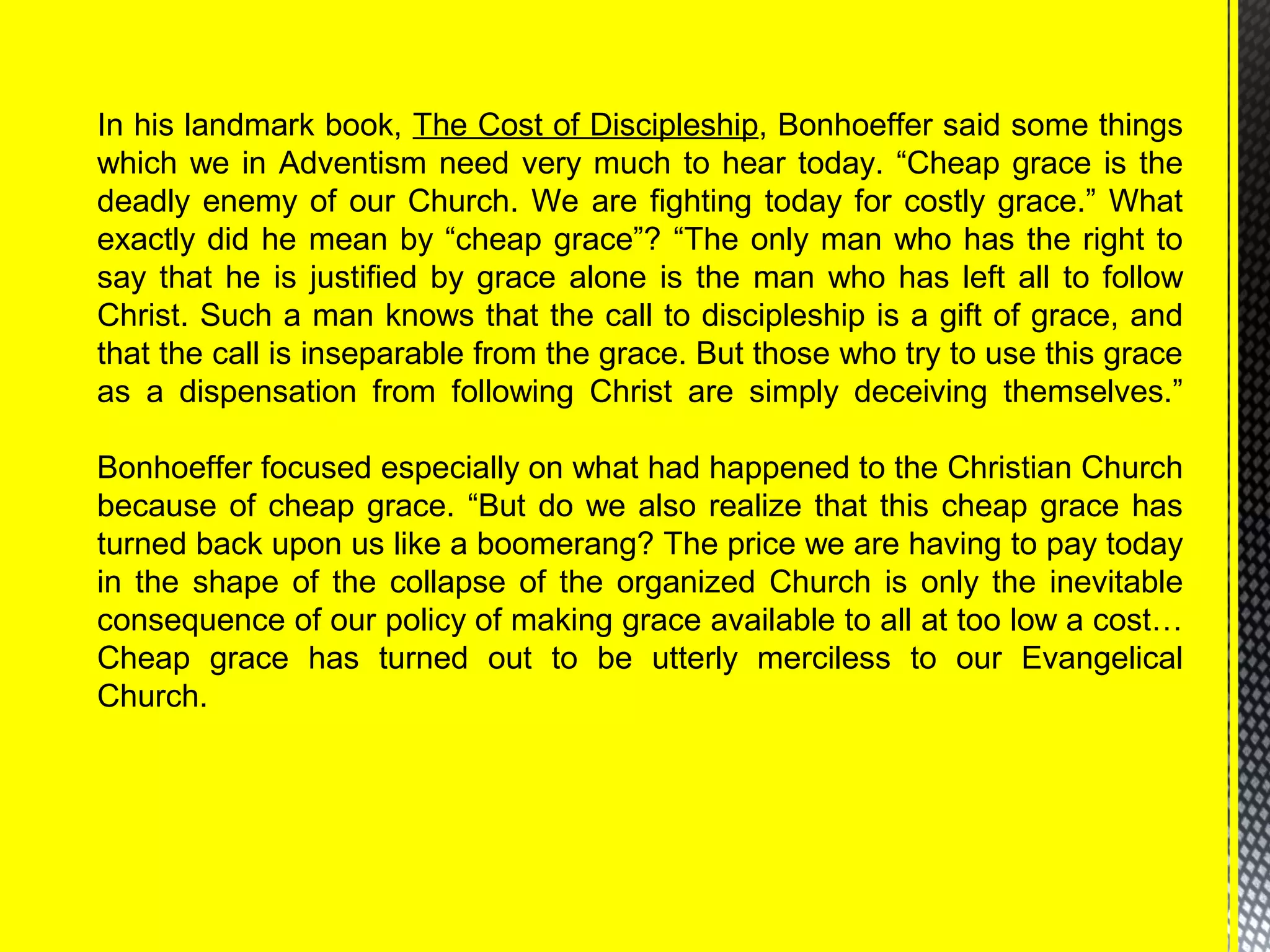 In his landmark book, The Cost of Discipleship, Bonhoeffer said some things
which we in Adventism need very much to hear today. “Cheap grace is the
deadly enemy of our Church. We are fighting today for costly grace.” What
exactly did he mean by “cheap grace”? “The only man who has the right to
say that he is justified by grace alone is the man who has left all to follow
Christ. Such a man knows that the call to discipleship is a gift of grace, and
that the call is inseparable from the grace. But those who try to use this grace
as a dispensation from following Christ are simply deceiving themselves.”
Bonhoeffer focused especially on what had happened to the Christian Church
because of cheap grace. “But do we also realize that this cheap grace has
turned back upon us like a boomerang? The price we are having to pay today
in the shape of the collapse of the organized Church is only the inevitable
consequence of our policy of making grace available to all at too low a cost…
Cheap grace has turned out to be utterly merciless to our Evangelical
Church.
 