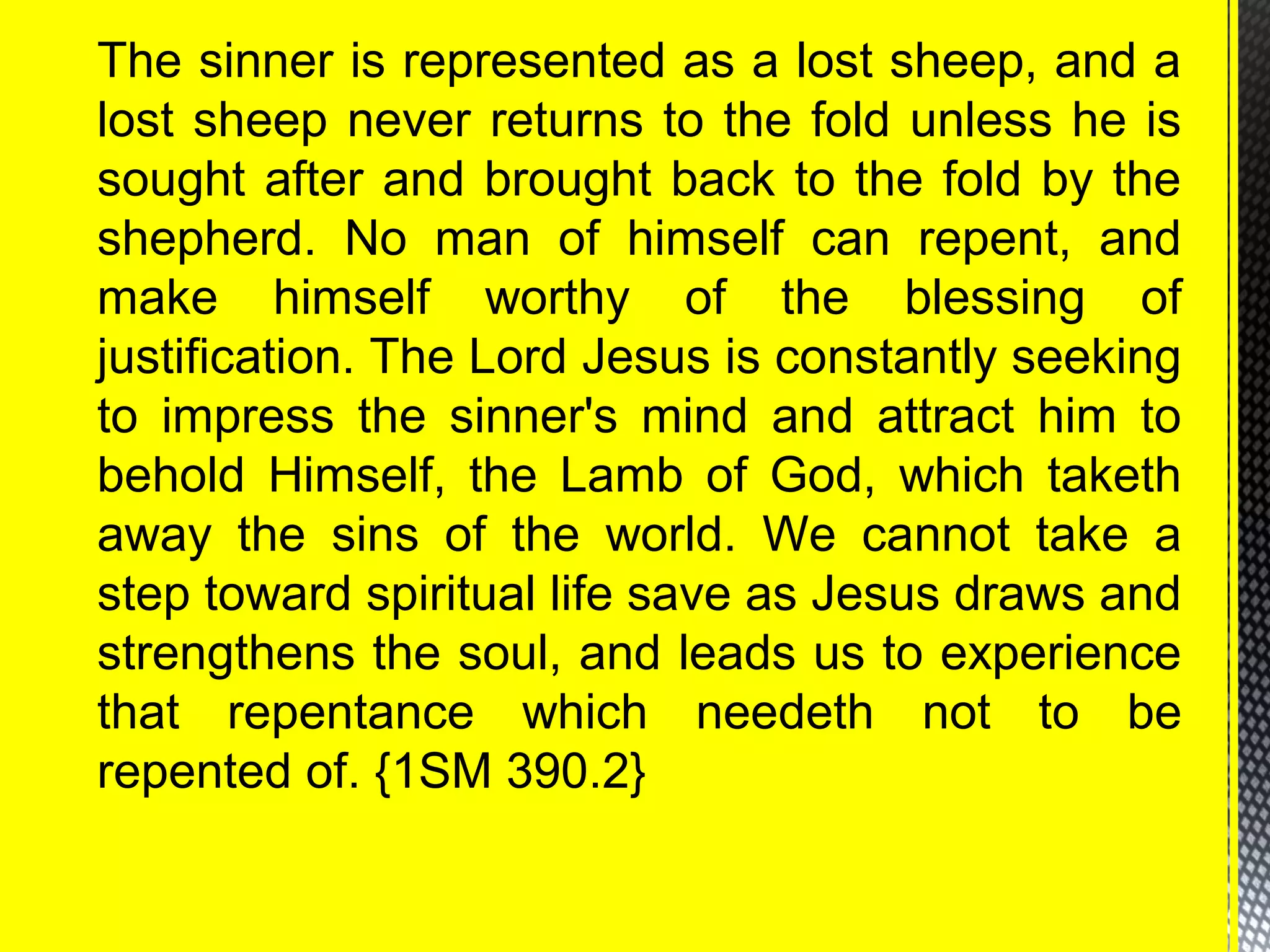 The sinner is represented as a lost sheep, and a
lost sheep never returns to the fold unless he is
sought after and brought back to the fold by the
shepherd. No man of himself can repent, and
make himself worthy of the blessing of
justification. The Lord Jesus is constantly seeking
to impress the sinner's mind and attract him to
behold Himself, the Lamb of God, which taketh
away the sins of the world. We cannot take a
step toward spiritual life save as Jesus draws and
strengthens the soul, and leads us to experience
that repentance which needeth not to be
repented of. {1SM 390.2}
 