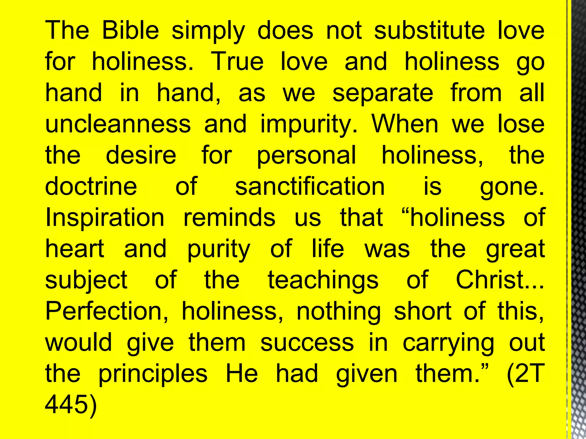 The Bible simply does not substitute love
for holiness. True love and holiness go
hand in hand, as we separate from all
uncleanness and impurity. When we lose
the desire for personal holiness, the
doctrine of sanctification is gone.
Inspiration reminds us that “holiness of
heart and purity of life was the great
subject of the teachings of Christ...
Perfection, holiness, nothing short of this,
would give them success in carrying out
the principles He had given them.” (2T
445)
 