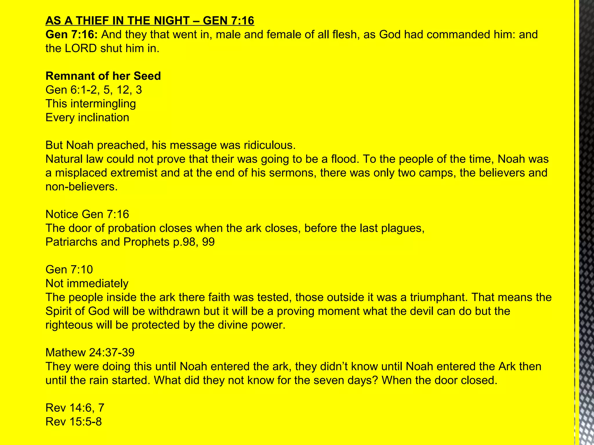 AS A THIEF IN THE NIGHT – GEN 7:16
Gen 7:16: And they that went in, male and female of all flesh, as God had commanded him: and
the LORD shut him in.
Remnant of her Seed
Gen 6:1-2, 5, 12, 3
This intermingling
Every inclination
But Noah preached, his message was ridiculous.
Natural law could not prove that their was going to be a flood. To the people of the time, Noah was
a misplaced extremist and at the end of his sermons, there was only two camps, the believers and
non-believers.
Notice Gen 7:16
The door of probation closes when the ark closes, before the last plagues,
Patriarchs and Prophets p.98, 99
Gen 7:10
Not immediately
The people inside the ark there faith was tested, those outside it was a triumphant. That means the
Spirit of God will be withdrawn but it will be a proving moment what the devil can do but the
righteous will be protected by the divine power.
Mathew 24:37-39
They were doing this until Noah entered the ark, they didn’t know until Noah entered the Ark then
until the rain started. What did they not know for the seven days? When the door closed.
Rev 14:6, 7
Rev 15:5-8
 