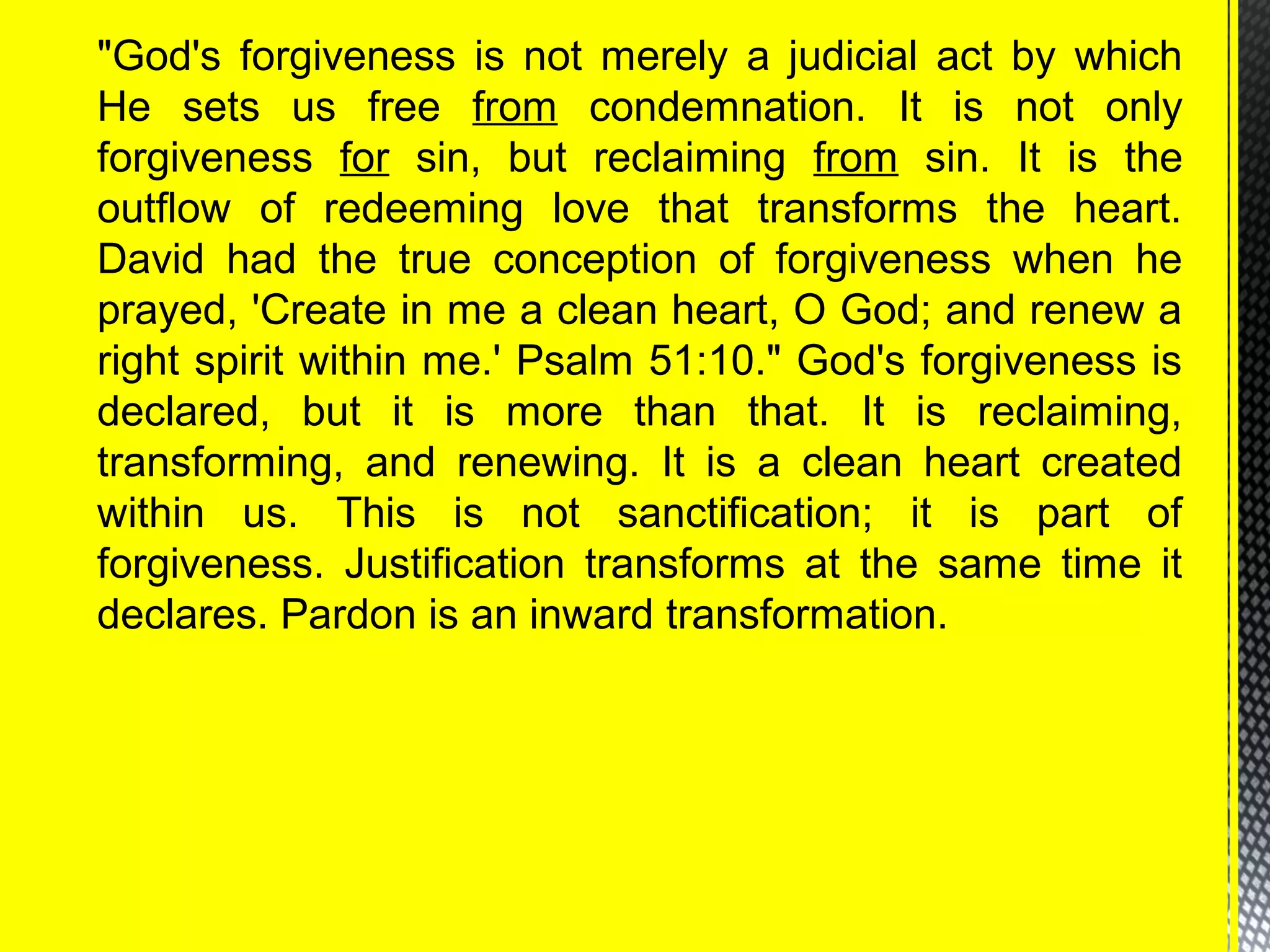 "God's forgiveness is not merely a judicial act by which
He sets us free from condemnation. It is not only
forgiveness for sin, but reclaiming from sin. It is the
outflow of redeeming love that transforms the heart.
David had the true conception of forgiveness when he
prayed, 'Create in me a clean heart, O God; and renew a
right spirit within me.' Psalm 51:10." God's forgiveness is
declared, but it is more than that. It is reclaiming,
transforming, and renewing. It is a clean heart created
within us. This is not sanctification; it is part of
forgiveness. Justification transforms at the same time it
declares. Pardon is an inward transformation.
 