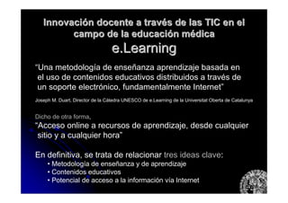 InnovaciInnovacióón docente a travn docente a travéés de las TIC en els de las TIC en el
campo de la educacicampo de la educacióón mn méédicadica
e.Learninge.Learning
“Una metodología de enseñanza aprendizaje basada en
el uso de contenidos educativos distribuidos a través de
un soporte electrónico, fundamentalmente Internet”
Joseph M. Duart, Director de la Cátedra UNESCO de e.Learning de la Universitat Oberta de Catalunya
Dicho de otra forma,
“Acceso online a recursos de aprendizaje, desde cualquier
sitio y a cualquier hora”
En definitiva, se trata de relacionar tres ideas clave:
• Metodología de enseñanza y de aprendizaje
• Contenidos educativos
• Potencial de acceso a la información vía Internet
 
