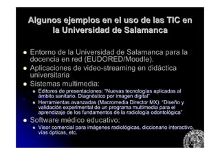 Algunos ejemplos en el uso de las TIC enAlgunos ejemplos en el uso de las TIC en
la Universidad de Salamancala Universidad de Salamanca
Entorno de la Universidad de Salamanca para la
docencia en red (EUDORED/Moodle).
Aplicaciones de video-streaming en didáctica
universitaria
Sistemas multimedia:
Editores de presentaciones:Editores de presentaciones: ““Nuevas tecnologNuevas tecnologíías aplicadas alas aplicadas al
áámbito sanitario. Diagnmbito sanitario. Diagnóóstico por imagen digitalstico por imagen digital””
Herramientas avanzadas (Herramientas avanzadas (MacromediaMacromedia Director MX):Director MX): ““DiseDiseñño yo y
validacivalidacióón experimental de un programa multimedia para eln experimental de un programa multimedia para el
aprendizaje de los fundamentos de la radiologaprendizaje de los fundamentos de la radiologíía odontola odontolóógicagica””
Software médico educativo:
Visor comercial para imVisor comercial para imáágenes radiolgenes radiolóógicas, diccionario interactivo,gicas, diccionario interactivo,
vvííasas óópticas, etc.pticas, etc.
 
