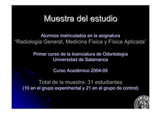 Muestra del estudioMuestra del estudio
Alumnos matriculados en la asignaturaAlumnos matriculados en la asignatura
“Radiología General, Medicina Física y Física Aplicada”
Primer curso de la licenciatura de OdontologPrimer curso de la licenciatura de Odontologííaa
Universidad de SalamancaUniversidad de Salamanca
Curso AcadCurso Acadéémico 2004mico 2004--0505
Total de la muestra: 31 estudiantes
(10 en el grupo experimental y 21 en el grupo de control)(10 en el grupo experimental y 21 en el grupo de control)
 
