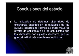 Conclusiones del estudioConclusiones del estudio
1.1. La utilizaciLa utilizacióón de sistemas alternativos den de sistemas alternativos de
enseenseññanza basados en la utilizacianza basados en la utilizacióón de lasn de las
nuevas tecnolognuevas tecnologíías permite alcanzar mayoresas permite alcanzar mayores
niveles de satisfacciniveles de satisfaccióón de los estudiantes quen de los estudiantes que
los obtenidos por aquellos discentes que silos obtenidos por aquellos discentes que si--
guenguen el mel méétodo de ensetodo de enseññanza tradicional.anza tradicional.
 