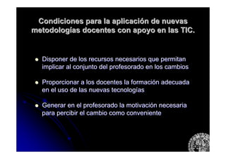 Condiciones para la aplicaciCondiciones para la aplicacióón de nuevasn de nuevas
metodologmetodologíías docentes con apoyo en las TIC.as docentes con apoyo en las TIC.
Disponer de los recursos necesarios que permitanDisponer de los recursos necesarios que permitan
implicar al conjunto del profesorado en los cambiosimplicar al conjunto del profesorado en los cambios
Proporcionar a los docentes la formaciProporcionar a los docentes la formacióón adecuadan adecuada
en el uso de las nuevas tecnologen el uso de las nuevas tecnologííasas
Generar en el profesorado la motivaciGenerar en el profesorado la motivacióón necesarian necesaria
para percibir el cambio como convenientepara percibir el cambio como conveniente
 