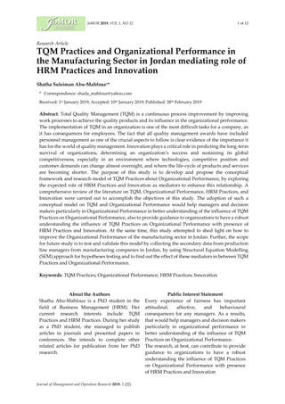 JoMOR 2019, VOL 1, NO 22 1 of 12
Journal of Management and Operation Research 2019, 1 (22)
Research Article
TQM Practices and Organizational Performance in
the Manufacturing Sector in Jordan mediating role of
HRM Practices and Innovation
Shatha Suleiman Abu-Mahfouz1*
* Correspondence: shada_mahfouz@yahoo.com
Received: 1st January 2019; Accepted: 10th January 2019; Published: 28th February 2019
Abstract: Total Quality Management (TQM) is a continuous process improvement by improving
work processes to achieve the quality products and its influence in the organizational performance.
The implementation of TQM in an organization is one of the most difficult tasks for a company, as
it has consequences for employees. The fact that all quality management awards have included
personnel management as one of the crucial aspects to follow is clear evidence of the importance it
has for the world of quality management. Innovation plays a critical role in predicting the long-term
survival of organizations, determining an organization’s success and sustaining its global
competitiveness, especially in an environment where technologies, competitive position and
customer demands can change almost overnight, and where the life-cycle of products and services
are becoming shorter. The purpose of this study is to develop and propose the conceptual
framework and research model of TQM Practices about Organizational Performance, by exploring
the expected role of HRM Practices and Innovation as mediators to enhance this relationship. A
comprehensive review of the literature on TQM, Organizational Performance, HRM Practices, and
Innovation were carried out to accomplish the objectives of this study. The adoption of such a
conceptual model on TQM and Organizational Performance would help managers and decision
makers particularly in Organizational Performance in better understanding of the influence of TQM
Practices on Organizational Performance, also to provide guidance to organizations to have a robust
understanding the influence of TQM Practices on Organizational Performance with presence of
HRM Practices and Innovation. At the same time, this study attempted to shed light on how to
improve the Organizational Performance of the manufacturing sector in Jordan. Further, the scope
for future study is to test and validate this model by collecting the secondary data from production
line managers from manufacturing companies in Jordan, by using Structural Equation Modelling
(SEM) approach for hypotheses testing and to find out the effect of these mediators in between TQM
Practices and Organizational Performance.
Keywords: TQM Practices; Organizational Performance; HRM Practices; Innovation
About the Authors
Shatha Abu-Mahfouz is a PhD student in the
field of Business Management (HRM). Her
current research interests include TQM
Practices and HRM Practices. During her study
as a PhD student, she managed to publish
articles in journals and presented papers in
conferences. She intends to complete other
related articles for publication from her PhD
research.
Public Interest Statement
Every experience of fairness has important
attitudinal, affective, and behavioural
consequences for any managers. As a results,
that would help managers and decision makers
particularly in organizational performance in
better understanding of the influence of TQM
Practices on Organizational Performance.
The research, at best, can contribute to provide
guidance to organizations to have a robust
understanding the influence of TQM Practices
on Organizational Performance with presence
of HRM Practices and Innovation
 