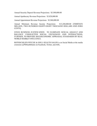 Annual Security Deposit Revenue Projections: $5,500,000.00
Annual Apothecary Revenue Projections: $3,828,000.00
Annual Appointment Revenue Projections: $3,960,000.00
Annual Minimum Revenue Income Projections: $13,288,000.00 [THIRTEEN
MILLION, TWO HUNDRED EIGHTY-EIGHT THOUSAND DOLLARS AND ZERO
CENTS]
STEES BUSINESS JUSTIFICATION: TO ELIMINATE SEXUAL ASSAULT AND
BALANCE UNSOLICITED SOCIAL EXCHANGES AND INTERACTIONS;
FURTHER, TO PROVIDE SOCIOECONOMIC APPRAISAL STANDARDS BY REAL
WORLD MARKET INFLUENCE.
ROTHSCHILD'S PSYCHE & SOUL HEALTH SALON is on Social Media at the media
extension @PSHealthSalon on Facebook, Twitter, and AOL.
 