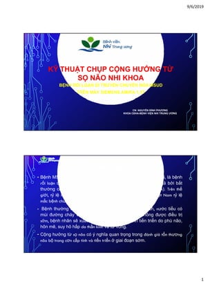 9/6/2019
1
Ỹ Ở ỪKỸ THUẬT CHỤP CỘNG HƯỞNG TỪ
SỌ NÃO NHI KHOA
BỆNH RỐI LOẠN DI TRUYỀN CHUYỂN HÓA MSUD
TRÊN MÁY SIEMENS AMIRA 1.5T
CN: NGUYỄN ĐÌNH PHƯƠNG
KHOA CĐHA-BỆNH VIỆN NHI TRUNG ƯƠNG
TỔNG QUAN
- Bệnh MSUD-(Maple Syrup Urine Disease) hay bệnh siro niệu, là bệnh
rối loạn di truyền gen lặn nhiễm sắc thể thường, được mô tả bởi bất
th ờ h ể hó ủ h ỗi id i h há h (BCAA) T ê hếthường chuyển hóa của chuỗi acid amin mạch nhánh (BCAA). Trên thế
giới, tỷ lệ mắc MSUD ước tính là 1/185000 trẻ sơ sinh. Ở Việt Nam tỷ lệ
mắc bệnh chưa được thống kê.
- Bệnh thường có biểu hiện bú kém, ngủ lịm, kích thích, nước tiểu có
mùi đường cháy và ceton niệu dương tính. Nếu không được điều trị
sớm bệnh nhân sẽ xuất hiện thoái hoá thần kinh tiến triển do phù nãosớm, bệnh nhân sẽ xuất hiện thoái hoá thần kinh tiến triển do phù não,
hôn mê, suy hô hấp do thần kinh và tử vong.
- Cộng hưởng từ sọ não có ý nghĩa quan trọng trong đánh giá tổn thương
não bộ trong cơn cấp tính và tiến triển ở giai đoạn sớm.
 