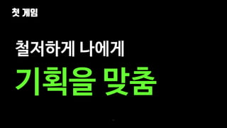 첫 게임
21
철저하게 나에게
기획을 맞춤
 