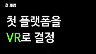 첫 게임
38
첫 플랫폼을
VR로 결정
 