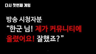 다시 첫번째 게임
89
방송 시청자분
“한군 님! 제가 커뮤니티에
올렸어요! 잘했죠?”
 