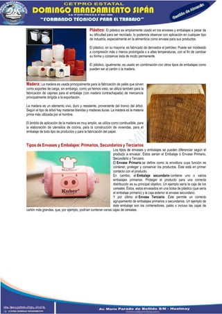 Plástico: El plástico es ampliamente usado en los envases y embalajes a pesar de
su dificultad para ser reciclado, lo podemos observar con aplicación en cualquier tipo
de industria, especialmente en la alimenticia como envase para sus productos.
El plástico, en su mayoría, es fabricado de derivados el petróleo. Puede ser moldeado
a compresión más o menos prolongada o a altas temperaturas, con el fin de cambiar
su forma y conservar ésta de modo permanente.
El plástico, igualmente, es usado en combinación con otros tipos de embalajes como
pueden ser el cartón o la madera.
Madera: La madera es usada principalmente para la fabricación de palés que sirven
como soportes de carga, sin embargo, como ya hemos visto, se utiliza también para la
fabricación de cajones para el embalaje (con madera contrachapada) de mercancía
principalmente dirigida a la exportación.
La madera es un elemento vivo, duro y resistente, proveniente del tronco del árbol.
Según el tipo de árbol hay maderas blandas y maderas duras. La madera es la materia
prima más utilizada por el hombre.
El ámbito de aplicación de la madera es muy amplio, se utiliza como combustible, para
la elaboración de utensilios de cocina, para la construcción de viviendas, para el
embalaje de todo tipo de productos y para la fabricación del papel.
Tipos de Envases y Embalajes: Primarios, Secundarios y Terciarios
Los tipos de envases y embalajes se pueden diferenciar según el
producto a envasar. Éstos serían el Embalaje o Envase Primario,
Secundario y Terciario.
El Envase Primario se define como la envoltura cuya función es
contener, proteger y conservar los productos. Éste está en primer
contacto con el producto.
En cambio, el Embalaje secundario contiene uno o varios
embalajes primarios. Proteger el producto para una correcta
distribución es su principal objetivo. Un ejemplo sería la caja de los
cereales. Éstos, estos envasados en una bolsa de plástico (que sería
el embalaje primario) y la caja exterior el envase secundario.
Y por último el Envase Terciario. Éste permite un correcto
agrupamiento de embalajes primarios o secundarios. Un ejemplo de
éste embalaje son los contenedores, palés o incluso las cajas de
cartón más grandes, que, por ejemplo, podrían contener varias cajas de cereales.
 
