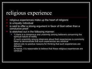 religious experience religious experiences make up the heart of religions is uniquely individual is said to offer a strong argument in favor of God rather than a conclusive proof is sketched out in the following manner: 1) there is a consensus and unanimity among believers concerning the spiritual nature of reality 2) such unanimity among observers about their experiences is commonly taken to demonstrate that such experiences are veridical 3)there are no positive reasons for thinking that such experiences are delusive 4) hence, it is reasonable to believe that these religious experiences are veridical 