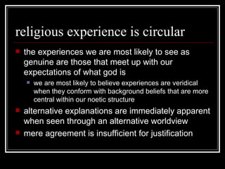 religious experience is circular the experiences we are most likely to see as genuine are those that meet up with our expectations of what god is we are most likely to believe experiences are veridical when they conform with background beliefs that are more central within our noetic structure alternative explanations are immediately apparent when seen through an alternative worldview mere agreement is insufficient for justification 