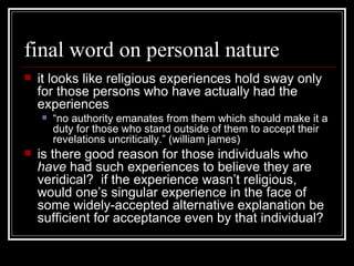 final word on personal nature it looks like religious experiences hold sway only for those persons who have actually had the experiences “ no authority emanates from them which should make it a duty for those who stand outside of them to accept their revelations uncritically.” (william james) is there good reason for those individuals who  have  had such experiences to believe they are veridical?  if the experience wasn’t religious, would one’s singular experience in the face of some widely-accepted alternative explanation be sufficient for acceptance even by that individual? 