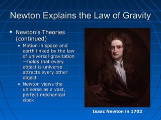 Newton Explains the Law of GravityNewton Explains the Law of Gravity
 Newton’s TheoriesNewton’s Theories
(continued)(continued)
• Motion in space andMotion in space and
earth linked by the lawearth linked by the law
of universal gravitationof universal gravitation
—holds that every—holds that every
object is universeobject is universe
attracts every otherattracts every other
objectobject
• Newton views theNewton views the
universe as a vast,universe as a vast,
perfect mechanicalperfect mechanical
clockclock
Isaac Newton in 1702
 