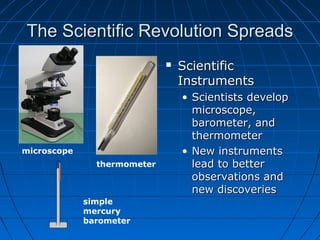 The Scientific Revolution SpreadsThe Scientific Revolution Spreads
 ScientificScientific
InstrumentsInstruments
• Scientists developScientists develop
microscope,microscope,
barometer, andbarometer, and
thermometerthermometer
• New instrumentsNew instruments
lead to betterlead to better
observations andobservations and
new discoveriesnew discoveries
microscope
thermometer
simple
mercury
barometer
 