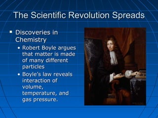 The Scientific Revolution SpreadsThe Scientific Revolution Spreads
 Discoveries inDiscoveries in
ChemistryChemistry
• Robert Boyle arguesRobert Boyle argues
that matter is madethat matter is made
of many differentof many different
particlesparticles
• Boyle’s law revealsBoyle’s law reveals
interaction ofinteraction of
volume,volume,
temperature, andtemperature, and
gas pressure.gas pressure.
 
