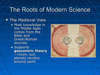 The Roots of Modern ScienceThe Roots of Modern Science
 The Medieval ViewThe Medieval View
• Most knowledge inMost knowledge in
the Middle Agesthe Middle Ages
comes from thecomes from the
Bible andBible and
Greek/RomanGreek/Roman
sources.sources.
• SupportsSupports
geocentricgeocentric theorytheory
—moon, sun,—moon, sun,
planets revolveplanets revolve
around eartharound earth
 