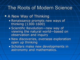 The Roots of Modern ScienceThe Roots of Modern Science
 A New Way of ThinkingA New Way of Thinking
• Renaissance prompts new ways ofRenaissance prompts new ways of
thinking (1300-1600)thinking (1300-1600)
• Scientific Revolution—new way ofScientific Revolution—new way of
viewing the natural world—based onviewing the natural world—based on
observation and inquiryobservation and inquiry
• New discoveries, overseas explorationNew discoveries, overseas exploration
open up thinkingopen up thinking
• Scholars make new developments inScholars make new developments in
astronomy and mathematics.astronomy and mathematics.
 