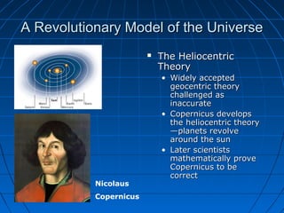 A Revolutionary Model of the UniverseA Revolutionary Model of the Universe
 The HeliocentricThe Heliocentric
TheoryTheory
• Widely acceptedWidely accepted
geocentric theorygeocentric theory
challenged aschallenged as
inaccurateinaccurate
• Copernicus developsCopernicus develops
the heliocentric theorythe heliocentric theory
—planets revolve—planets revolve
around the sunaround the sun
• Later scientistsLater scientists
mathematically provemathematically prove
Copernicus to beCopernicus to be
correctcorrect
Nicolaus
Copernicus
 