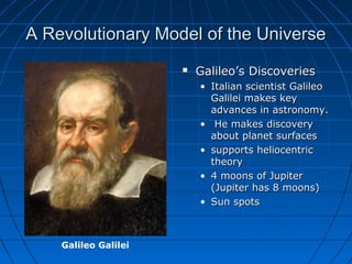 A Revolutionary Model of the UniverseA Revolutionary Model of the Universe
 Galileo’s DiscoveriesGalileo’s Discoveries
• Italian scientist GalileoItalian scientist Galileo
Galilei makes keyGalilei makes key
advances in astronomy.advances in astronomy.
• He makes discoveryHe makes discovery
about planet surfacesabout planet surfaces
• supports heliocentricsupports heliocentric
theorytheory
• 4 moons of Jupiter4 moons of Jupiter
(Jupiter has 8 moons)(Jupiter has 8 moons)
• Sun spotsSun spots
Galileo Galilei
 