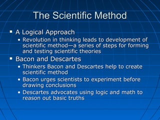 The Scientific MethodThe Scientific Method
 A Logical ApproachA Logical Approach
• Revolution in thinking leads to development ofRevolution in thinking leads to development of
scientific method—a series of steps for formingscientific method—a series of steps for forming
and testing scientific theoriesand testing scientific theories
 Bacon and DescartesBacon and Descartes
• Thinkers Bacon and Descartes help to createThinkers Bacon and Descartes help to create
scientific methodscientific method
• Bacon urges scientists to experiment beforeBacon urges scientists to experiment before
drawing conclusionsdrawing conclusions
• Descartes advocates using logic and math toDescartes advocates using logic and math to
reason out basic truthsreason out basic truths
 