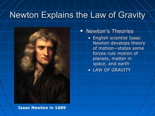 Newton Explains the Law of GravityNewton Explains the Law of Gravity
 Newton’s TheoriesNewton’s Theories
• English scientist IsaacEnglish scientist Isaac
Newton develops theoryNewton develops theory
of motion—states someof motion—states some
forces rule motion offorces rule motion of
planets, matter inplanets, matter in
space, and earthspace, and earth
• LAW OF GRAVITYLAW OF GRAVITY
Isaac Newton in 1689
 
