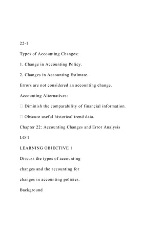22-1
Types of Accounting Changes:
1. Change in Accounting Policy.
2. Changes in Accounting Estimate.
Errors are not considered an accounting change.
Accounting Alternatives:
useful historical trend data.
Chapter 22: Accounting Changes and Error Analysis
LO 1
LEARNING OBJECTIVE 1
Discuss the types of accounting
changes and the accounting for
changes in accounting policies.
Background
 