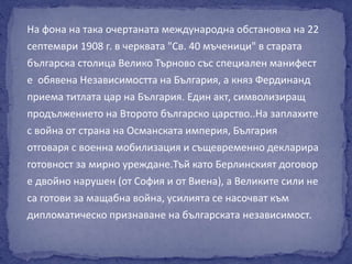 На фона на така очертаната международна обстановка на 22 
септември 1908 г. в черквата "Св. 40 мъченици" в старата 
българска столица Велико Търново със специален манифест 
е обявена Независимостта на България, а княз Фердинанд 
приема титлата цар на България. Един акт, символизиращ 
продължението на Второто българско царство..На заплахите 
с война от страна на Османската империя, България 
отговаря с военна мобилизация и същевременно декларира 
готовност за мирно уреждане.Тъй като Берлинският договор 
е двойно нарушен (от София и от Виена), а Великите сили не 
са готови за мащабна война, усилията се насочват към 
дипломатическо признаване на българската независимост. 
 