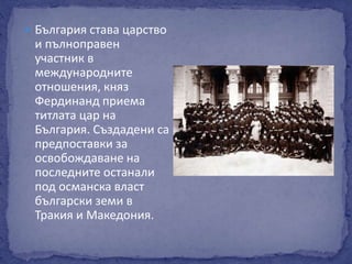  България става царство 
и пълноправен 
участник в 
международните 
отношения, княз 
Фердинанд приема 
титлата цар на 
България. Създадени са 
предпоставки за 
освобождаване на 
последните останали 
под османска власт 
български земи в 
Тракия и Македония. 
 