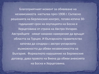 Благоприятният момент за обявяване на 
независимоста настъпва през 1908 г. Съгласно 
решенията на Берлинския конгрес, тогава изтича 30- 
годишният срок на окупацията на Босна и 
Херцеговина от страна на Австро-Унгария. 
Австрийците нямат никакво намерение да връщат 
областта на Турция. И българското правителство 
започва да сондира с австро-унгарското 
възможността да обяви независимостта на 
България. Формалното нарушение на Берлинския 
договор, дава правото на Виена да обяви анексията 
на Босна и Херцеговина. 
 