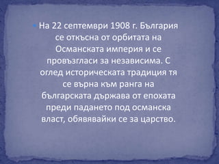  На 22 септември 1908 г. България 
се откъсна от орбитата на 
Османската империя и се 
провъзгласи за независима. С 
оглед историческата традиция тя 
се върна към ранга на 
българската държава от епохата 
преди падането под османска 
власт, обявявайки се за царство. 
 