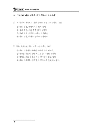 제 22 회 한국어능력시험



※   [29～30] 다음 내용을 듣고 물음에 답하십시오.



29. 이 뉴스의 제목으로 가장 알맞은 것을 고르십시오. (4점)
    ① 의료 관광, 해외에서도 인기 끌어
    ② 국내 병원, 의료 수준 크게 높아져
    ③ 국내 병원, 외국인 서비스 개선해야
    ④ 의료 관광, 이제는 정부가 앞장서야




30. 들은 내용으로 맞는 것을 고르십시오. (3점)

    ① 의료 관광객은 여행비 지출이 많은 편이다.
    ② 외국인 의료비 할인 제도가 곧 시작될 것이다.
    ③ 해외로 의료 관광을 가는 한국인이 늘고 있다.
    ④ 의료 관광객을 위한 통역 봉사자를 모집하고 있다.




8
 