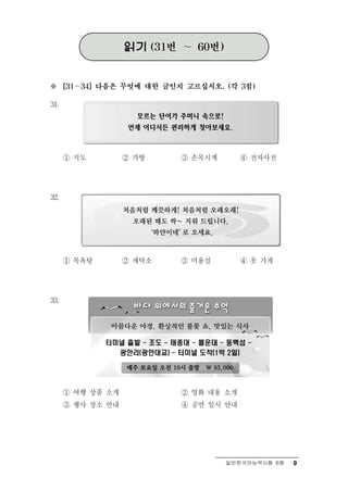 읽기     (31번   ～    60번)



※     [31～34] 다음은 무엇에 대한 글인지 고르십시오. (각 3점)


31.




      ① 지도           ② 가방          ③ 손목시  계       ④ 전자사전




32.




      ① 목욕탕          ② 세탁소         ③ 미용  실        ④   옷 가게

33.




      ① 여행 상  품 소개                 ② 영화 내용 소개
      ③ 행사 장소 안내                   ④   공연 일시 안내


                                               일반한국어능력시험 B형   9
 