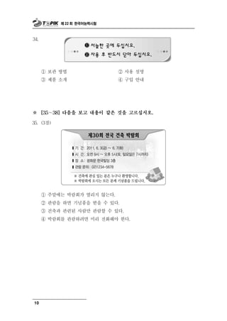 제 22 회 한국어능력시험



34.




      ① 보관 방법                 ② 사용   설명
      ③ 제  품 소개               ④ 구입 안내




※     [35～38] 다음을 보고 내용이 같은 것을 고르십시오.

35. (3점)




      ① 주말에는 박람회가 열리지 않는다.
      ② 관람을 하면 기념품을 받을 수 있다.
      ③ 건축과 관련된 사람만 관람할 수 있다.
      ④ 박람회를 관람하려면 미리 전화해야 한다.




10
 