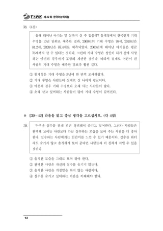 제 22 회 한국어능력시험



38. (4점)

          올해  태어난 아기는 몇 살까지 살 수 있을까? 통계청에서 한국인의 기대
       수명을 10년 단위로 예측한 결과, 2000년의 기대 수명은 76세, 2010년은
       81.2세, 2020년은 87.4세로 예측되었다. 2000년에 태어난 아기들은 평균
       76세까지 살 수 있다는 것이다. 그런데 기대 수명은 성인이 되기 전에 사망
       하는 아이의 경우까지 포함해 계산한 것이다. 따라서 실제로 어른이 된
       사람의 기대 수명은 예측한 것보다 훨씬 길다.

      ① 통계청은 기대 수명을 5년에 한 번씩 조사하였다.
      ② 기대 수명은 사람들이 실제로 산 나이의 평균이다.
      ③ 어른의 경우 기대 수명보다 오래 사는 사람들이 많다.
      ④ 오래 살고 싶어하는 사람들이 많아 기대 수명이 길어진다.




※     [39～42] 다음을 읽고 중심 생각을 고르십시오. (각 4점)


39.     누구나 실수를 하게 되면 창피해서 숨기고 싶어한다. 그러나 사람들은
       완벽해 보이는 사람보다 가끔 실수하는 모습을 보여 주는 사람을 더 좋아
       한다. 실수하는 사람에게는 인간미를 느낄 수 있기 때문이다. 실수를 하더
       라도 숨기지 않고 솔직하게 보여 준다면 사람들과 더 친하게 지낼 수 있을
       것이다.

      ① 솔직한 모습을 그대로 보여 줘야 한다.
      ② 완벽한 사람은 자신의 실수를 숨기지 않는다.
      ③ 솔직한 사람은 거짓말을 하지 않는 사람이다.
      ④ 실수를 숨기고 싶어하는 마음을 이해해야 한다.




12
 