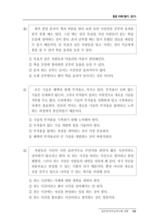 중급 이해 (듣기, 읽기)




40.     하루 종일 혼자서 책과 씨름을 하다 보면 들인 시간만큼 공부의 효과를
       얻지 못할 때도 있다. 그럴 때는 같은 목표를 가진 사람들이 있는 학습
       모임에 참여하는 것이 좋다. 혼자 공부할 때는 알지 못했던 것들을 깨달을
       수 있기 때문이다. 또 목표가 같은 사람들을 알고 지내는 것이 서로에게
       힘을 줄 수 있어 학습 효과를 높일 수 있다.
      ① 목표가 같은 사람들과 어울리면 마음이 편안해진다.
      ② 학습 모임에 참여하면 공부의 효율을 높일 수 있다.
      ③ 혼자 하는 공부는 들이는 시간만큼 효과적이지 않다.
      ④ 오래 공부한다고 해서 학습 효과가 높아지는 것은 아니다.



41.          술 혜택과 함께 부작용도 가지고 있다. 부작용이 전혀 없는
        모든 기 은
       기술은 존재하지 않는다. 그러나 부작용이 있다는 이유만으로 새로운 기술을
       거부할 수도 없다. 우리에게는 기술의 부작용을 정확하게 알고 극복하려는
       자세가 필요하다. 인류의 역사는 새로운 기술의 부작용을 없애려고 노력
       하는 과정에서 발전되었기 때문이다.

      ① 기술의 부작용을 극복하기 위해 노력해야 한다.
      ② 부작용이 없는 기술 개발에 힘을 기울여야 한다.
      ③ 부작용을 없애는 과정을 파악하는 것이 가장 중요하다.
      ④ 혜택이 부작용보다 큰 기술을 개발하는 것이 바람직하다.



42.     사람들은 시간이 나면  습관적으로 무언가를 하면서 짧은 시간이라도
       낭비하지 않으려고 한다. 또 쉬는 시간을 버리는 시간으로 생각하고 불안
       해한다. 그러나 쉬는 시간은 사람들의 내면을 자라게 해 준다. 자기 자신을
       되돌아보고 반성할 수 있는 기회가 되기 때문이다. 뿐만 아니라 새로운
       것을 꿈꾸고 앞으로 나아갈 수 있는 계기를 마련해 준다.

      ① 쉬는 시간에는 미래에 대한 계획을 세워야 한다.
      ② 쉬는 시간이라고 해서 시간을 낭비해서는 안 된다.
      ③ 쉬는 시간에는 자신을 반성하는 일을 하는 것이 좋다.
      ④ 쉬는 시간을 쓸모없는 시간이라고 생각하는 것은 잘못이다.



                                   일반한국어능력시험 B형    13
 