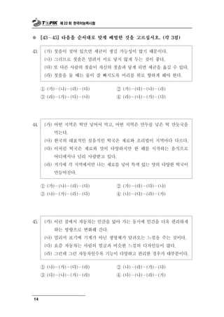 제 22 회 한국어능력시험



※     [43～45] 다음을 순서대로 맞게 배열한 것을 고르십시오. (각 3점)


43.    (가) 칫솔이 젖어 있으면 세균이 생길 가능성이 많기 때문이다.
       (나) 그러므로 칫솔은 말려서 서로 닿지 않게 두는 것이 좋다.
       (다) 또 다른 사람의 칫솔이 자신의 칫솔과 닿게 되면 세균을 옮길 수 있다.
       (라) 칫솔을 둘 때는 물이 잘 빠지도록 머리를 위로 향하게 해야 한다.

      ① (가)－(나)－(라)－(다)      ② (가)－(다)－(나)－(라)
      ③ (라)－(가)－(다)－(나)      ④ (라)－(나)－(가)－(다)




44.    (가) 어떤 지역은 떡만 넣어서 먹고, 어떤 지역은 만두를 넣은 떡 만둣국을
           먹는다.
       (나) 한국의 대표적인 설음식인 떡국은 재료와 조리법이 지역마다 다르다.
       (다) 이처럼 떡국은 재료와 맛이 다양하지만 한 해를 시작하는 음식으로
           어디에서나 널리 사랑받고 있다.
       (라) 거기에 각 지역에서만 나는 재료를 넣어 특색 있는 맛의 다양한 떡국이
             만들어진다.

           － － －
      ① (가) (나) (라) (다)              － － －
                                ② (가) (라) (다) (나)
      ③ (나)－(가)－(라)－(다)         ④ (나)－(다)－(라)－(가)




45.    (가) 이런 점에서 자동차는 인간을 닮아 가는 동시에 인간을 더욱 편리하게
           하는 방향으로 변화해 간다.
       (나) 멀리서 보기에 기계가 아닌 생명체가 달려오는 느낌을 주는 것이다.
       (다) 요즘 자동차는 사람의 얼굴과 비슷한 느낌의 디자인들이 많다.
       (라) 그런데 그런 자동차일수록 기능이 다양하고 편리한 경우가 대부분이다.

      ① (나)－(가)－(다)－(라)     ② (나)－(라)－(가)－(다)
      ③ (다)－(나)－(가)－(라)     ④ (다)－(나)－(라)－(가)




14
 