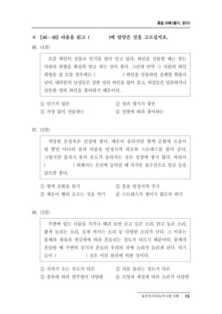 중급 이해 (듣기, 읽기)



※   [46～48] 다음을 읽고 (   )에 알맞은 것을 고르십시오.

46. (4점)

       즘 와인이 선물로 인기를 많이 얻고 있다. 와인을 선물할 때는 받는
       요
     사람의 취향을 확실히 알고 하는 것이 좋다. 그런데 만약 그 사람의 와인
     취향을 잘 모를 경우에는 (        ) 와인을 선물하면 실패할 확률이
     낮다. 대부분의 남성들은 강한 맛의 와인을 많이 찾고, 여성들은 달콤하거나
     산뜻한 맛의 와인을 좋아하기 때문이다.
    ① 인기가 많은              ② 맛과 향기가 좋은
    ③ 가장 많이 선물하는          ④ 성별에 따라 좋아하는


47. (3점)

       당 온천욕은 건강에 좋다. 체온이 올라가면 혈액 순환에 도움이
       적 한
     될 뿐만 아니라 몸과 마음을 안정시켜 피로와 스트레스를 풀어 준다.
     그렇지만 갑자기 몸의 온도가 올라가는 것은 심장에 좋지 않다. 따라서
     (       ) 위해서는 온천에 들어갈 때 차가운 물수건으로 얼굴 등을
     덮으면 좋다.
    ① 혈액 순환을 돕기          ② 몸을 안정시켜 주기
    ③ 체온이 빨리 오르는 것을 막기   ④ 스트레스가 쌓이지 않도록 하기


48. (3점)

              물 치거나 때려 보면 굵고 깊은 소리, 맑고 높은 소리,
       주변에 있는 사 을
     짧게 들리는 소리, 길게 퍼지는 소리 등 다양한 소리가 난다. 그 이유는
     물체의 재질과 생김새에 따라 흔들리는 정도가 다르기 때문이다. 물체가
     흔들릴 때 주변의 공기가 흔들려 우리의 귀에 소리가 들리게 된다. 악기
     들이 (        ) 것은 이런 원리에 의한 것이다.

    ① 귀까지 오는 속도가 다른       ② 귀를 울리는 정도가 다른
    ③ 종류에 따라 연주법이 다양한     ④ 모양과 재질에 따라 소리가 다양한



                                 일반한국어능력시험 B형    15
 