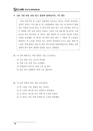 제 22 회 한국어능력시험



※    [49～50] 다음 글을 읽고 물음에 답하십시오. (각 3점)


       충북 인주시의 한 노인이 경찰관의 도움으로 집으로 무사히 돌아갔다.
      김종국 경사는 지난 2월 초 박 노인(92세)이 집을 나간 뒤 돌아오지 않았
      다는 가족의 신고를 받고, 두 달여 동안 계속 퇴근 시간 이후에도 충북 인
      주 일대를 주의 깊게 살피고 다녔다. 그러던 지난 4월 6일 밤 9시경, 시내
      버스를 타고 퇴근하던 김 경사는 창문 밖에서 박 노인과 비슷한 모습의
      사람을 발견했다. 김 경사는 버스에서 급히 내려 그 사람이 박 노인임을
      확인하고 박 노인을 가족이 사는 집까지 안전하게 모시고 갔다. 한편 박
      노인은 치매 환자로 집을 못 찾아 여기저기를 떠돌아다녔으며, 현재는 건강
      상태가 좋지 않아 병원에 입원한 것으로 전해졌다.



49. 이 글의 제목으로 가장 알맞은 것을 고르십시오.

     ① 노인 실종 사고, 신고가 중요해
     ② 치매 노인, 실종 사고 조심해야
     ③ 경찰관의 도움으로 실종 노인 집 찾아
     ④ 충북 인주 일대에서 치매 노인 실종되어




50. 이 글의 내용 과 같은 것을 고르십시오.
     ① 박 노인은 지금 집에서 쉬는 중이다.
     ② 박 노인은 버스를 타고 경찰서로 찾아갔다.
     ③ 김 경사는 버스를 타기 전에 박 노인을 만났다.
     ④ 김 경사는 퇴근 후에 우연히 박 노인을 발견했다.




16
 