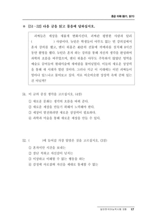 중급 이해 (듣기, 읽기)



※   [51～52] 다음 글을 읽고 물음에 답하십시오.


         괴짜들은   세상을   새롭게      킨 괴짜란 평범한
                            변화시 다.          과 달리
                                            사람
        (        ) 사람이다. 뉴턴은 학생들이 아무도 없는 빈 강의실에서
        혼자 강의를 했고, 앤디 워홀은 40층의 건물에 카메라를 설치해 8시간
        동안 촬영을 했다. 뉴턴은 혼자 하는 강의를 통해 자신의 생각을 완성하여
        과학의 흐름을 바꾸었으며, 앤디 워홀은 아무도 주목하지 않았던 영역을
        예술로 끌어들여 현대미술에 새바람을 불어넣었다. 이들의 새로운 상상력
        을 통해 새 시대가 열린 것이다. 그러나 지금 이 시대에는 이런 괴짜들이
        얼마나 있느냐고 물어보고 싶다. 서로 비슷비슷한 상상력 속에 갇혀 있는
        건 아닐까?

51. 이 글의 중심 생각을 고르십시오. (4점)

    ① 새로운 문화는 생각의 흐름을 바꿔 준다.
    ② 새로운 세상을 만들기 위해서 노력해야 한다.
    ③ 세상이 발전하려면 새로운 상상력이 필요하다.
    ④ 과학과 미술을 통해 새로운 세상을 만들 수 있다.




52. (       )에 들어갈 가장 알맞은 것을 고르십시오. (3점)

    ① 혼자서만 시간을 보내는
    ② 잘난 척하고 자신감이 넘치는
    ③ 이상하고 이해할 수 없는 행동을 하는
    ④ 감정에 사로잡혀 자신을 제대로 통제할 수 없는




                                     일반한국어능력시험 B형     17
 