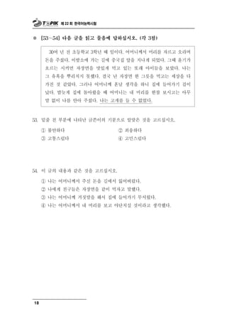 제 22 회 한국어능력시험



※     [53～54] 다음 글을 읽고 물음에 답하십시오. (각 3점)


        30여 년 전 초등학교 3학년 때 일이다. 어머니께서 머리를 자르고 오라며
       돈을 주셨다. 이발소에 가는 길에 중국집 앞을 지나게 되었다. 그때 윤기가
       흐르는 시커먼 자장면을 맛있게 먹고 있는 또래 아이들을 보았다. 나는
       그 유혹을 뿌리치지 못했다. 결국 난 자장면 한 그릇을 먹고는 세상을 다
       가진 것 같았다. 그러나 어머니께 혼날 생각을 하니 집에 들어가기 겁이
       났다. 밤늦게 집에 돌아왔을 때 어머니는 내 머리를 한참 보시고는 아무
       말 없이 나를 안아 주셨다. 나는 고개를 들 수 없었다.



53.   밑줄 친 부분에 나타난 글쓴이의 기분으로 알맞은 것을 고르십시오.
      ① 불안하다              ② 죄송하다
      ③ 고통스럽다             ④ 고민스럽다




54. 이 글의 내용  과 같은 것을 고르십시오.
      ① 나는 어머니께서 주신 돈을 길에서 잃어버렸다.
      ② 나에게 친구들은 자장면을 같이 먹자고 말했다.
      ③ 나는 어머니께 거짓말을 해서 집에 들어가기 무서웠다.
      ④ 나는 어머니께서 내 머리를 보고 야단치실 것이라고 생각했다.




18
 