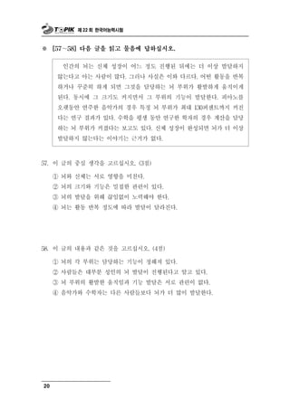 제 22 회 한국어능력시험



※    [57～58] 다음 글을 읽고 물음에 답하십시오.


         인간의뇌는 신체 성장이 어느 정도 진행된 뒤에는 더 이상 발달하지
      않는다고 아는 사람이 많다. 그러나 사실은 이와 다르다. 어떤 활동을 반복
      하거나 꾸준히 하게 되면 그것을 담당하는 뇌 부위가 활발하게 움직이게
      된다. 동시에 그 크기도 커지면서 그 부위의 기능이 발달한다. 피아노를
      오랫동안 연주한 음악가의 경우 특정 뇌 부위가 최대 130퍼센트까지 커진
      다는 연구 결과가 있다. 수학을 평생 동안 연구한 학자의 경우 계산을 담당
      하는 뇌 부위가 커졌다는 보고도 있다. 신체 성장이 완성되면 뇌가 더 이상
      발달하지 않는다는 이야기는 근거가 없다.



57. 이 글의 중심 생각을 고르십시오. (3점)

     ① 뇌와 신체는 서로 영향을 미친다.
     ② 뇌의 크기와 기능은 밀접한 관련이 있다.
     ③ 뇌의 발달을 위해 끊임없이 노력해야 한다.
     ④ 뇌는 활동 반복 정도에 따라 발달이 달라진다.




58. 이 글의 내용  과 같은 것을 고르십시오. (4점)
     ① 뇌의 각 부위는 담당하는 기능이 정해져 있다.
     ② 사람들은 대부분 성인의 뇌 발달이 진행된다고 알고 있다.
     ③ 뇌 부위의 활발한 움직임과 기능 발달은 서로 관련이 없다.
     ④ 음악가와 수학자는 다른 사람들보다 뇌가 더 많이 발달한다.




20
 