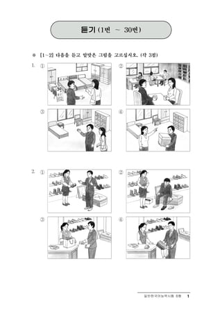 듣기   (1번   ～   30번)



※    [1～2] 다음을 듣고 알맞은 그림을 고르십시오. (각 3점)

1.   ①                     ②




     ③                     ④




2.   ①                     ②




     ③                     ④




                                      일반한국어능력시험 B형   1
 
